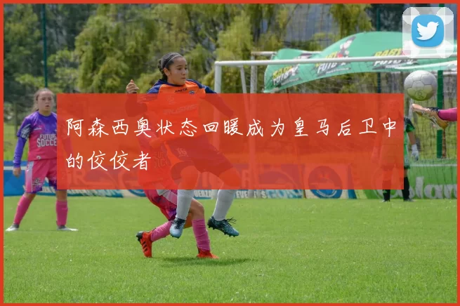 阿森西奥状态回暖成为皇马后卫中的佼佼者