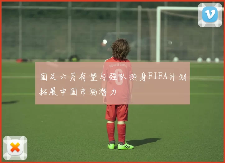 国足六月有望与强队热身FIFA计划拓展中国市场潜力