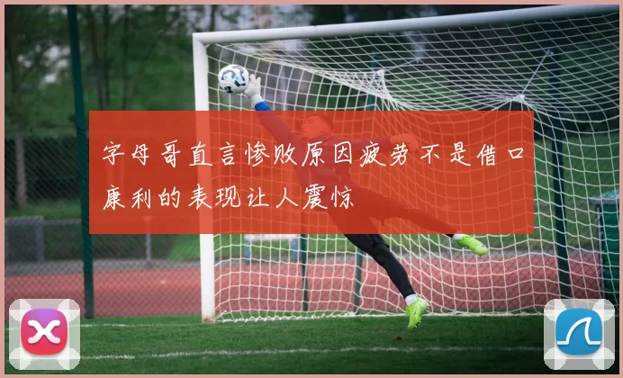 字母哥直言惨败原因疲劳不是借口康利的表现让人震惊