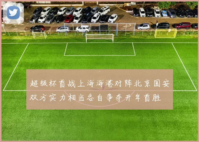 超级杯首战上海海港对阵北京国安双方实力相当各自争夺开年首胜