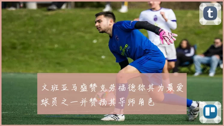 文班亚马盛赞克劳福德称其为最爱球员之一并赞扬其导师角色